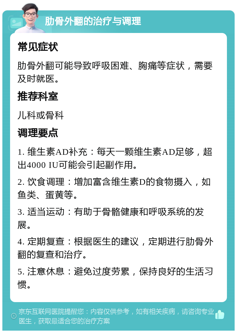 肋骨外翻的治疗与调理 常见症状 肋骨外翻可能导致呼吸困难、胸痛等症状，需要及时就医。 推荐科室 儿科或骨科 调理要点 1. 维生素AD补充：每天一颗维生素AD足够，超出4000 IU可能会引起副作用。 2. 饮食调理：增加富含维生素D的食物摄入，如鱼类、蛋黄等。 3. 适当运动：有助于骨骼健康和呼吸系统的发展。 4. 定期复查：根据医生的建议，定期进行肋骨外翻的复查和治疗。 5. 注意休息：避免过度劳累，保持良好的生活习惯。