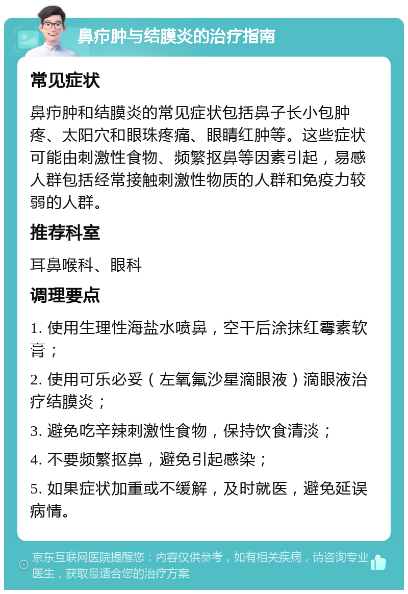 鼻疖肿与结膜炎的治疗指南 常见症状 鼻疖肿和结膜炎的常见症状包括鼻子长小包肿疼、太阳穴和眼珠疼痛、眼睛红肿等。这些症状可能由刺激性食物、频繁抠鼻等因素引起，易感人群包括经常接触刺激性物质的人群和免疫力较弱的人群。 推荐科室 耳鼻喉科、眼科 调理要点 1. 使用生理性海盐水喷鼻，空干后涂抹红霉素软膏； 2. 使用可乐必妥（左氧氟沙星滴眼液）滴眼液治疗结膜炎； 3. 避免吃辛辣刺激性食物，保持饮食清淡； 4. 不要频繁抠鼻，避免引起感染； 5. 如果症状加重或不缓解，及时就医，避免延误病情。