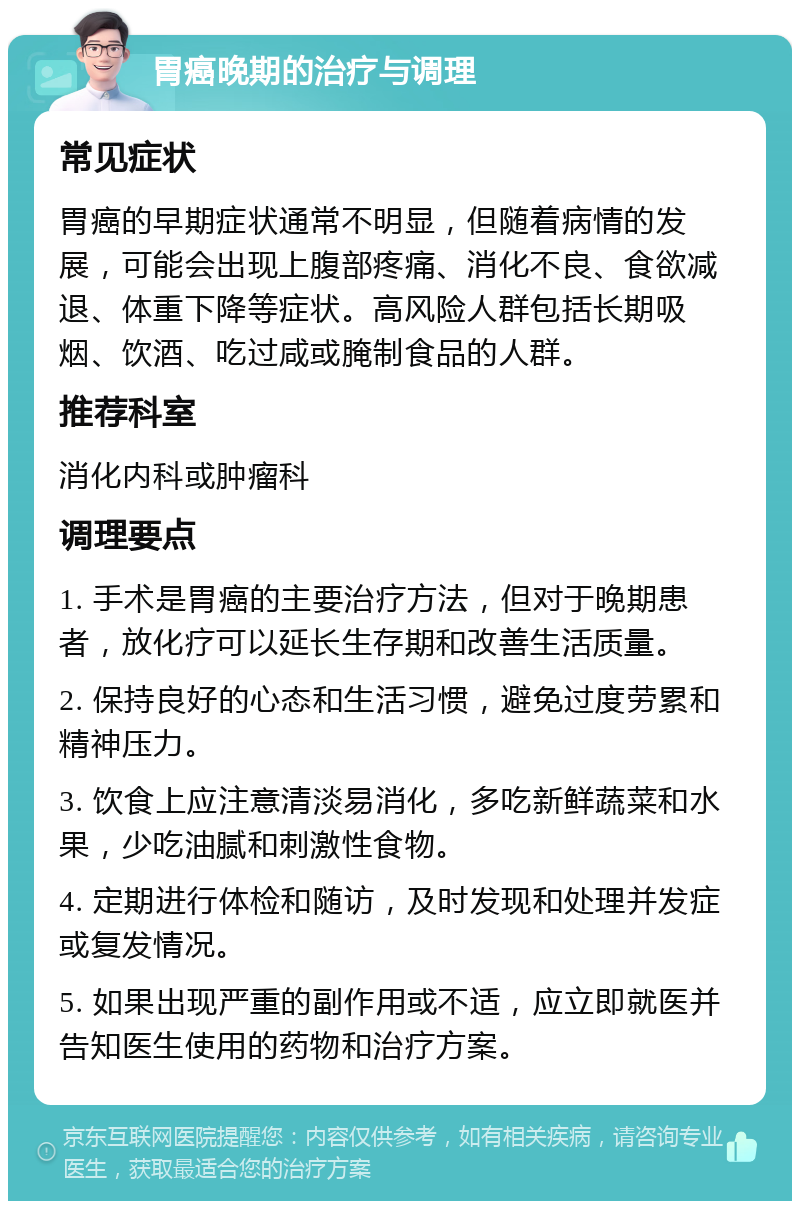 胃癌晚期的治疗与调理 常见症状 胃癌的早期症状通常不明显，但随着病情的发展，可能会出现上腹部疼痛、消化不良、食欲减退、体重下降等症状。高风险人群包括长期吸烟、饮酒、吃过咸或腌制食品的人群。 推荐科室 消化内科或肿瘤科 调理要点 1. 手术是胃癌的主要治疗方法，但对于晚期患者，放化疗可以延长生存期和改善生活质量。 2. 保持良好的心态和生活习惯，避免过度劳累和精神压力。 3. 饮食上应注意清淡易消化，多吃新鲜蔬菜和水果，少吃油腻和刺激性食物。 4. 定期进行体检和随访，及时发现和处理并发症或复发情况。 5. 如果出现严重的副作用或不适，应立即就医并告知医生使用的药物和治疗方案。