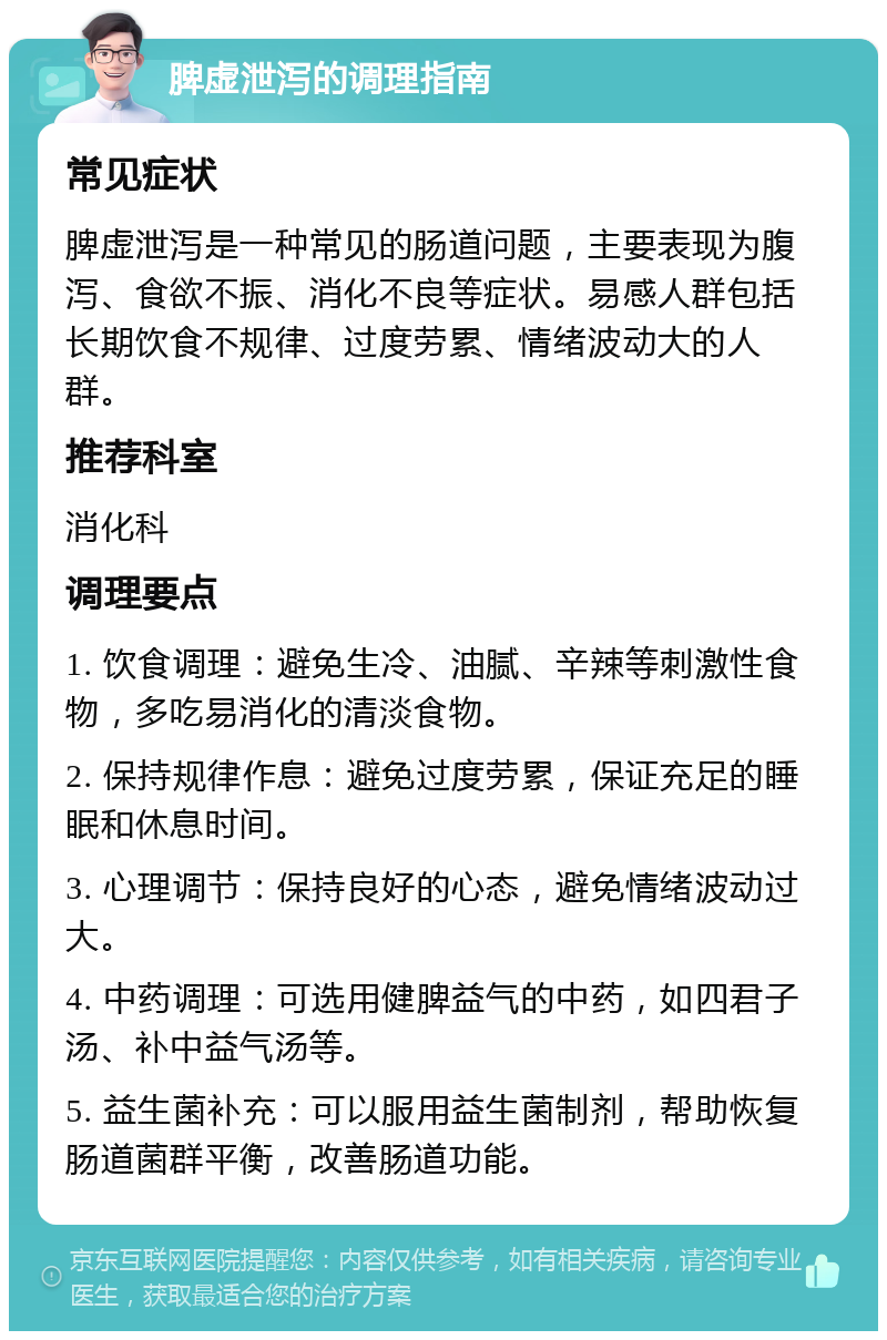 脾虚泄泻的调理指南 常见症状 脾虚泄泻是一种常见的肠道问题，主要表现为腹泻、食欲不振、消化不良等症状。易感人群包括长期饮食不规律、过度劳累、情绪波动大的人群。 推荐科室 消化科 调理要点 1. 饮食调理：避免生冷、油腻、辛辣等刺激性食物，多吃易消化的清淡食物。 2. 保持规律作息：避免过度劳累，保证充足的睡眠和休息时间。 3. 心理调节：保持良好的心态，避免情绪波动过大。 4. 中药调理：可选用健脾益气的中药，如四君子汤、补中益气汤等。 5. 益生菌补充：可以服用益生菌制剂，帮助恢复肠道菌群平衡，改善肠道功能。