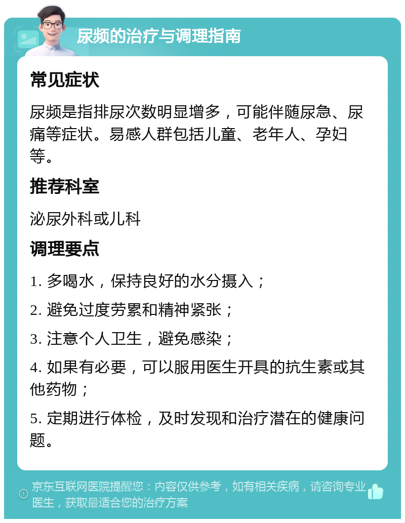 尿频的治疗与调理指南 常见症状 尿频是指排尿次数明显增多，可能伴随尿急、尿痛等症状。易感人群包括儿童、老年人、孕妇等。 推荐科室 泌尿外科或儿科 调理要点 1. 多喝水，保持良好的水分摄入； 2. 避免过度劳累和精神紧张； 3. 注意个人卫生，避免感染； 4. 如果有必要，可以服用医生开具的抗生素或其他药物； 5. 定期进行体检，及时发现和治疗潜在的健康问题。