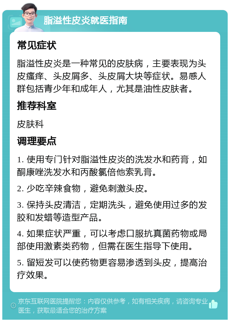 脂溢性皮炎就医指南 常见症状 脂溢性皮炎是一种常见的皮肤病，主要表现为头皮瘙痒、头皮屑多、头皮屑大块等症状。易感人群包括青少年和成年人，尤其是油性皮肤者。 推荐科室 皮肤科 调理要点 1. 使用专门针对脂溢性皮炎的洗发水和药膏，如酮康唑洗发水和丙酸氯倍他索乳膏。 2. 少吃辛辣食物，避免刺激头皮。 3. 保持头皮清洁，定期洗头，避免使用过多的发胶和发蜡等造型产品。 4. 如果症状严重，可以考虑口服抗真菌药物或局部使用激素类药物，但需在医生指导下使用。 5. 留短发可以使药物更容易渗透到头皮，提高治疗效果。