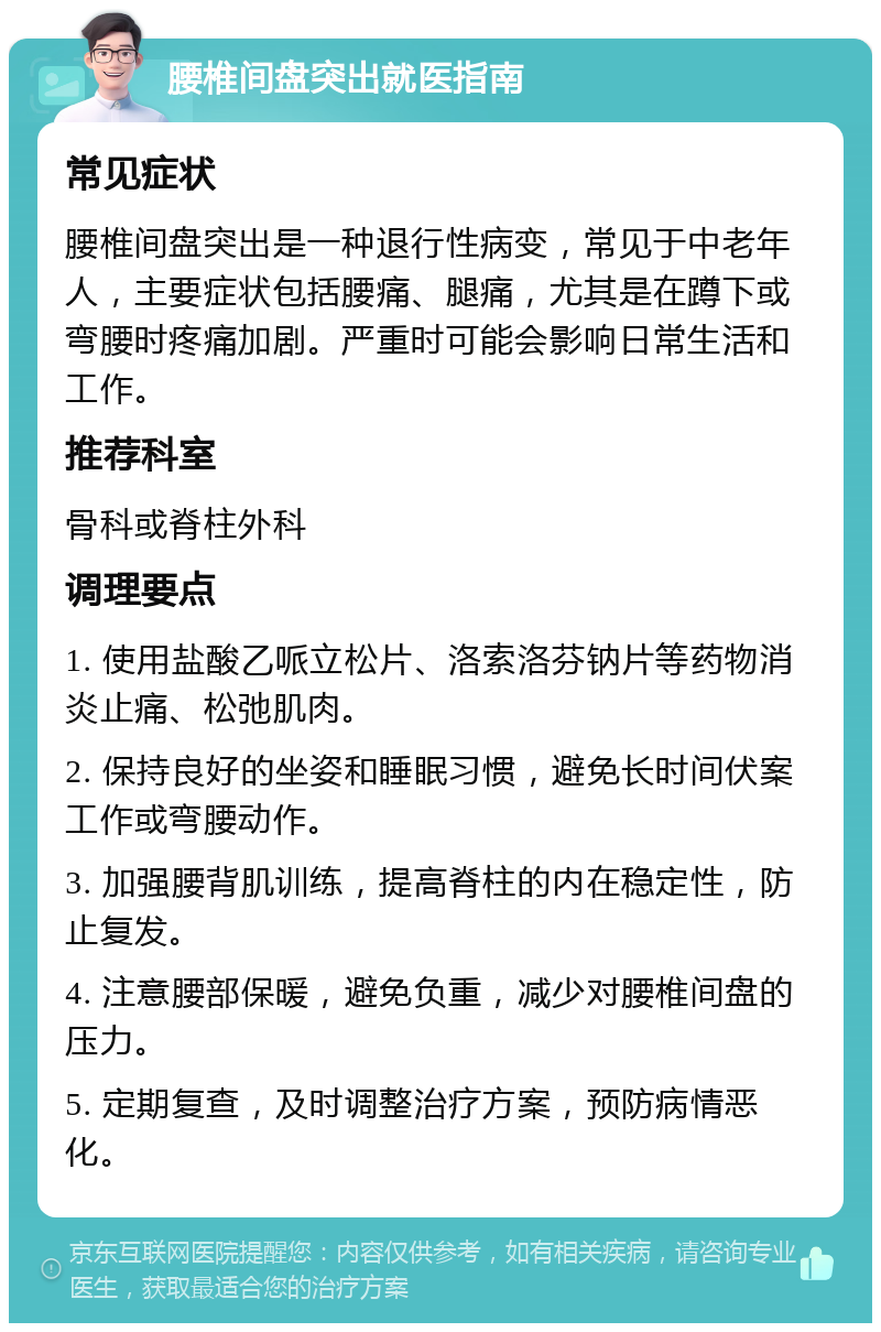 腰椎间盘突出就医指南 常见症状 腰椎间盘突出是一种退行性病变，常见于中老年人，主要症状包括腰痛、腿痛，尤其是在蹲下或弯腰时疼痛加剧。严重时可能会影响日常生活和工作。 推荐科室 骨科或脊柱外科 调理要点 1. 使用盐酸乙哌立松片、洛索洛芬钠片等药物消炎止痛、松弛肌肉。 2. 保持良好的坐姿和睡眠习惯，避免长时间伏案工作或弯腰动作。 3. 加强腰背肌训练，提高脊柱的内在稳定性，防止复发。 4. 注意腰部保暖，避免负重，减少对腰椎间盘的压力。 5. 定期复查，及时调整治疗方案，预防病情恶化。