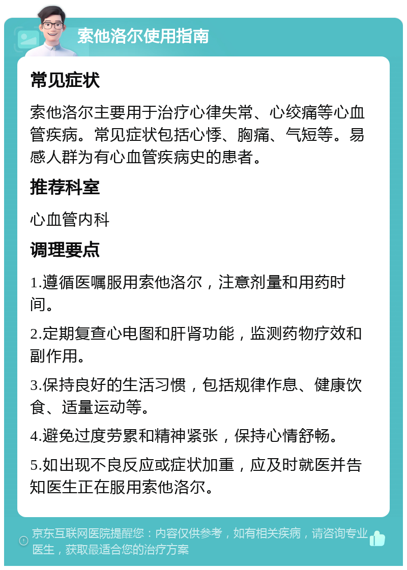 索他洛尔使用指南 常见症状 索他洛尔主要用于治疗心律失常、心绞痛等心血管疾病。常见症状包括心悸、胸痛、气短等。易感人群为有心血管疾病史的患者。 推荐科室 心血管内科 调理要点 1.遵循医嘱服用索他洛尔，注意剂量和用药时间。 2.定期复查心电图和肝肾功能，监测药物疗效和副作用。 3.保持良好的生活习惯，包括规律作息、健康饮食、适量运动等。 4.避免过度劳累和精神紧张，保持心情舒畅。 5.如出现不良反应或症状加重，应及时就医并告知医生正在服用索他洛尔。