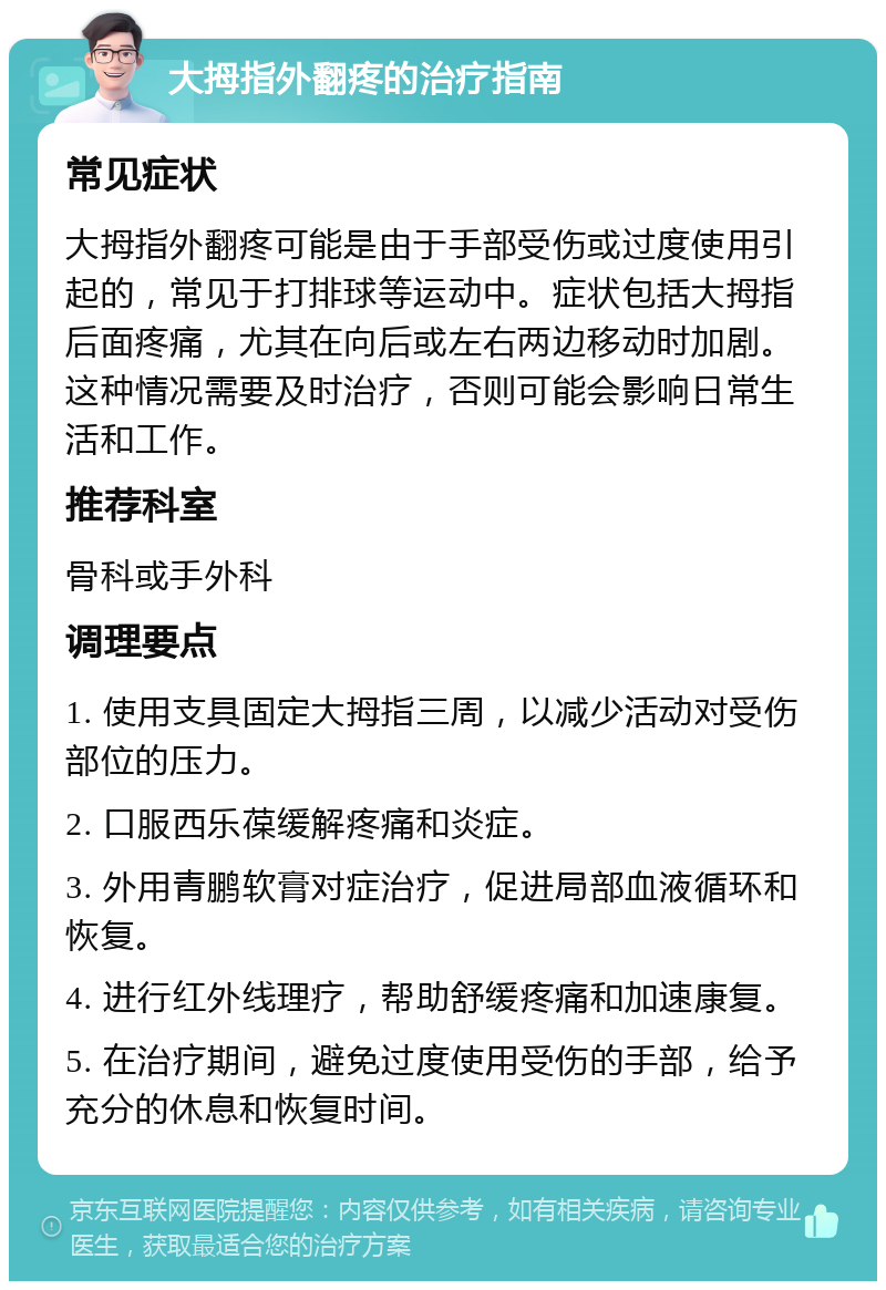 大拇指外翻疼的治疗指南 常见症状 大拇指外翻疼可能是由于手部受伤或过度使用引起的，常见于打排球等运动中。症状包括大拇指后面疼痛，尤其在向后或左右两边移动时加剧。这种情况需要及时治疗，否则可能会影响日常生活和工作。 推荐科室 骨科或手外科 调理要点 1. 使用支具固定大拇指三周，以减少活动对受伤部位的压力。 2. 口服西乐葆缓解疼痛和炎症。 3. 外用青鹏软膏对症治疗，促进局部血液循环和恢复。 4. 进行红外线理疗，帮助舒缓疼痛和加速康复。 5. 在治疗期间，避免过度使用受伤的手部，给予充分的休息和恢复时间。