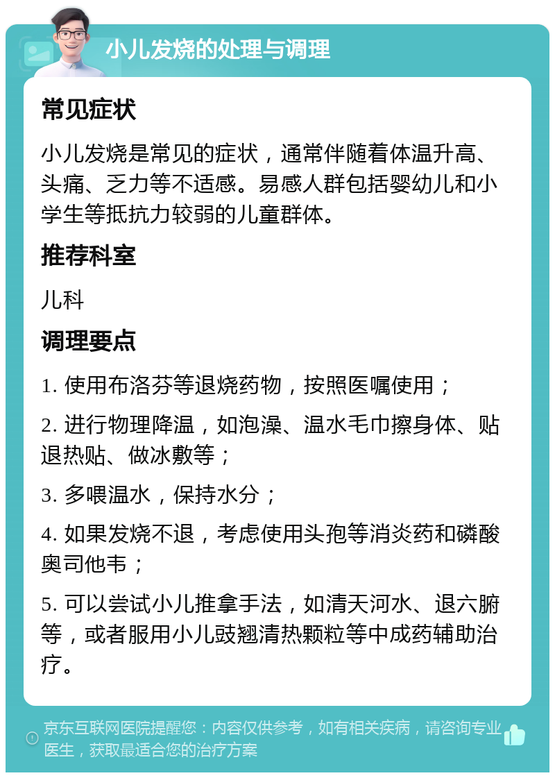 小儿发烧的处理与调理 常见症状 小儿发烧是常见的症状，通常伴随着体温升高、头痛、乏力等不适感。易感人群包括婴幼儿和小学生等抵抗力较弱的儿童群体。 推荐科室 儿科 调理要点 1. 使用布洛芬等退烧药物，按照医嘱使用； 2. 进行物理降温，如泡澡、温水毛巾擦身体、贴退热贴、做冰敷等； 3. 多喂温水，保持水分； 4. 如果发烧不退，考虑使用头孢等消炎药和磷酸奥司他韦； 5. 可以尝试小儿推拿手法，如清天河水、退六腑等，或者服用小儿豉翘清热颗粒等中成药辅助治疗。