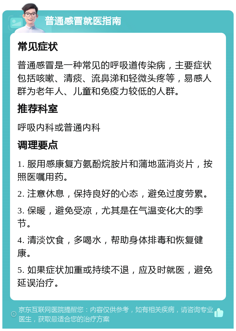 普通感冒就医指南 常见症状 普通感冒是一种常见的呼吸道传染病，主要症状包括咳嗽、清痰、流鼻涕和轻微头疼等，易感人群为老年人、儿童和免疫力较低的人群。 推荐科室 呼吸内科或普通内科 调理要点 1. 服用感康复方氨酚烷胺片和蒲地蓝消炎片，按照医嘱用药。 2. 注意休息，保持良好的心态，避免过度劳累。 3. 保暖，避免受凉，尤其是在气温变化大的季节。 4. 清淡饮食，多喝水，帮助身体排毒和恢复健康。 5. 如果症状加重或持续不退，应及时就医，避免延误治疗。