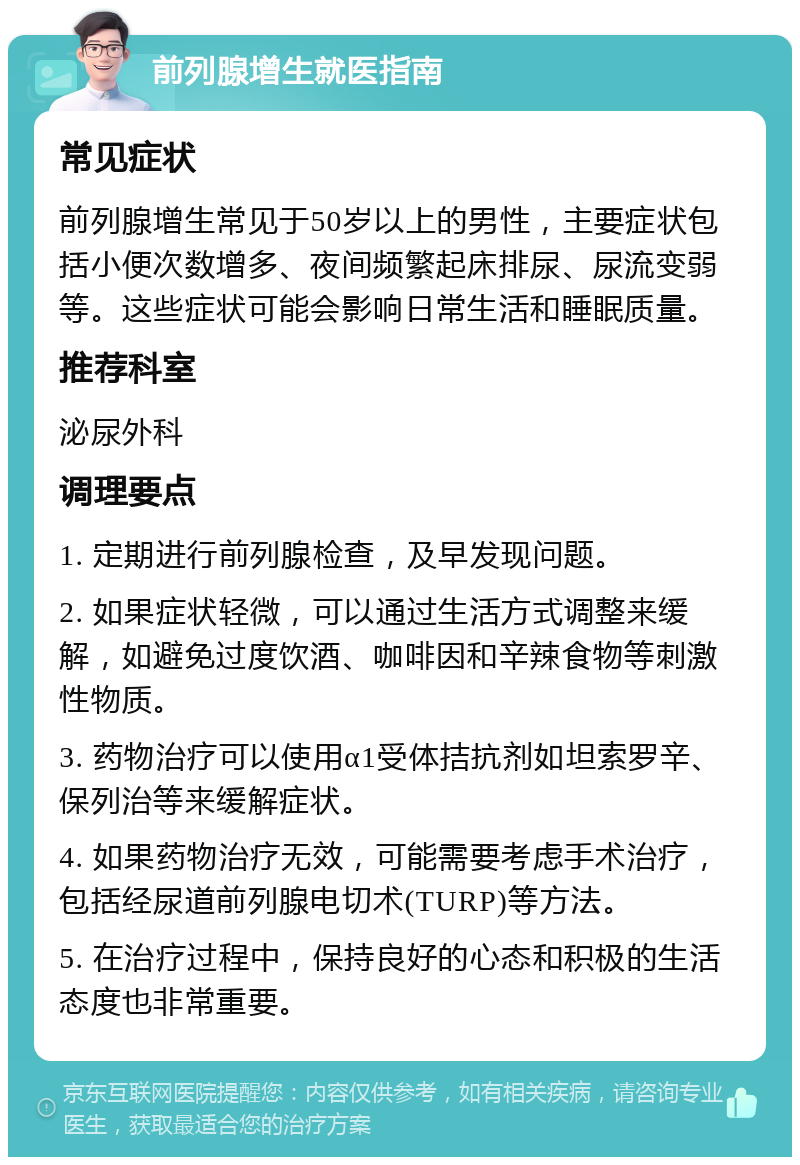 前列腺增生就医指南 常见症状 前列腺增生常见于50岁以上的男性，主要症状包括小便次数增多、夜间频繁起床排尿、尿流变弱等。这些症状可能会影响日常生活和睡眠质量。 推荐科室 泌尿外科 调理要点 1. 定期进行前列腺检查，及早发现问题。 2. 如果症状轻微，可以通过生活方式调整来缓解，如避免过度饮酒、咖啡因和辛辣食物等刺激性物质。 3. 药物治疗可以使用α1受体拮抗剂如坦索罗辛、保列治等来缓解症状。 4. 如果药物治疗无效，可能需要考虑手术治疗，包括经尿道前列腺电切术(TURP)等方法。 5. 在治疗过程中，保持良好的心态和积极的生活态度也非常重要。