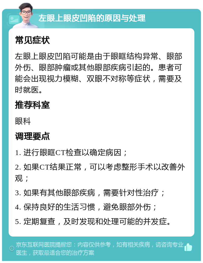 左眼上眼皮凹陷的原因与处理 常见症状 左眼上眼皮凹陷可能是由于眼眶结构异常、眼部外伤、眼部肿瘤或其他眼部疾病引起的。患者可能会出现视力模糊、双眼不对称等症状，需要及时就医。 推荐科室 眼科 调理要点 1. 进行眼眶CT检查以确定病因； 2. 如果CT结果正常，可以考虑整形手术以改善外观； 3. 如果有其他眼部疾病，需要针对性治疗； 4. 保持良好的生活习惯，避免眼部外伤； 5. 定期复查，及时发现和处理可能的并发症。