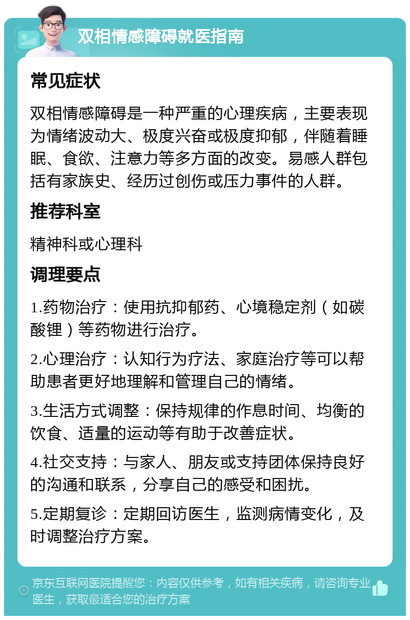 双相情感障碍就医指南 常见症状 双相情感障碍是一种严重的心理疾病，主要表现为情绪波动大、极度兴奋或极度抑郁，伴随着睡眠、食欲、注意力等多方面的改变。易感人群包括有家族史、经历过创伤或压力事件的人群。 推荐科室 精神科或心理科 调理要点 1.药物治疗：使用抗抑郁药、心境稳定剂（如碳酸锂）等药物进行治疗。 2.心理治疗：认知行为疗法、家庭治疗等可以帮助患者更好地理解和管理自己的情绪。 3.生活方式调整：保持规律的作息时间、均衡的饮食、适量的运动等有助于改善症状。 4.社交支持：与家人、朋友或支持团体保持良好的沟通和联系，分享自己的感受和困扰。 5.定期复诊：定期回访医生，监测病情变化，及时调整治疗方案。