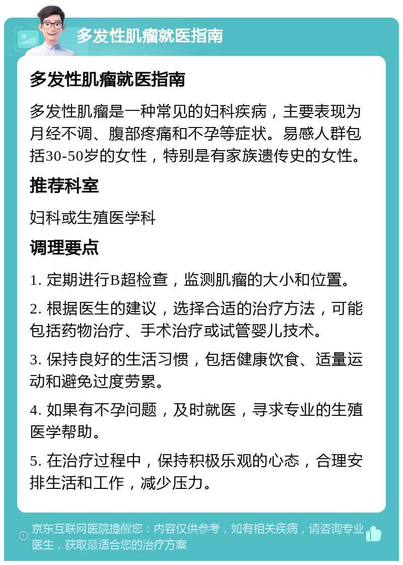 多发性肌瘤就医指南 多发性肌瘤就医指南 多发性肌瘤是一种常见的妇科疾病，主要表现为月经不调、腹部疼痛和不孕等症状。易感人群包括30-50岁的女性，特别是有家族遗传史的女性。 推荐科室 妇科或生殖医学科 调理要点 1. 定期进行B超检查，监测肌瘤的大小和位置。 2. 根据医生的建议，选择合适的治疗方法，可能包括药物治疗、手术治疗或试管婴儿技术。 3. 保持良好的生活习惯，包括健康饮食、适量运动和避免过度劳累。 4. 如果有不孕问题，及时就医，寻求专业的生殖医学帮助。 5. 在治疗过程中，保持积极乐观的心态，合理安排生活和工作，减少压力。