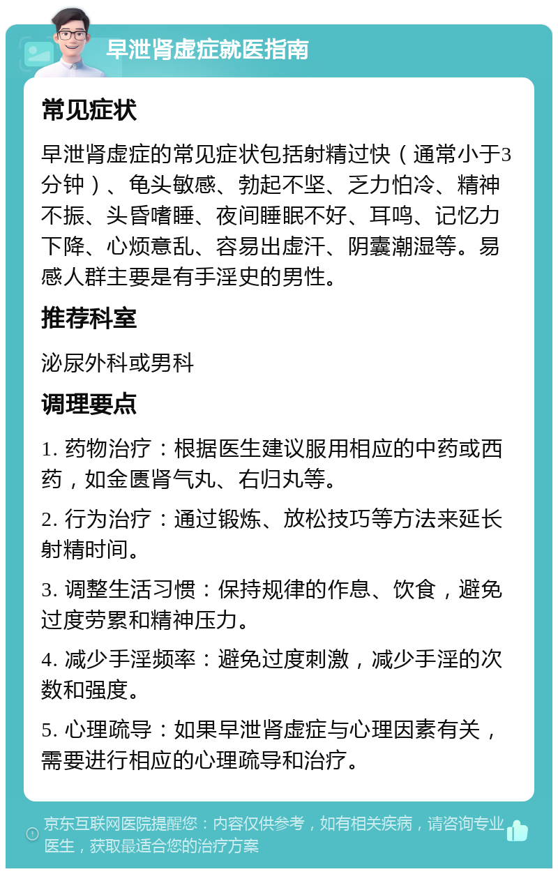 早泄肾虚症就医指南 常见症状 早泄肾虚症的常见症状包括射精过快（通常小于3分钟）、龟头敏感、勃起不坚、乏力怕冷、精神不振、头昏嗜睡、夜间睡眠不好、耳鸣、记忆力下降、心烦意乱、容易出虚汗、阴囊潮湿等。易感人群主要是有手淫史的男性。 推荐科室 泌尿外科或男科 调理要点 1. 药物治疗：根据医生建议服用相应的中药或西药，如金匮肾气丸、右归丸等。 2. 行为治疗：通过锻炼、放松技巧等方法来延长射精时间。 3. 调整生活习惯：保持规律的作息、饮食，避免过度劳累和精神压力。 4. 减少手淫频率：避免过度刺激，减少手淫的次数和强度。 5. 心理疏导：如果早泄肾虚症与心理因素有关，需要进行相应的心理疏导和治疗。