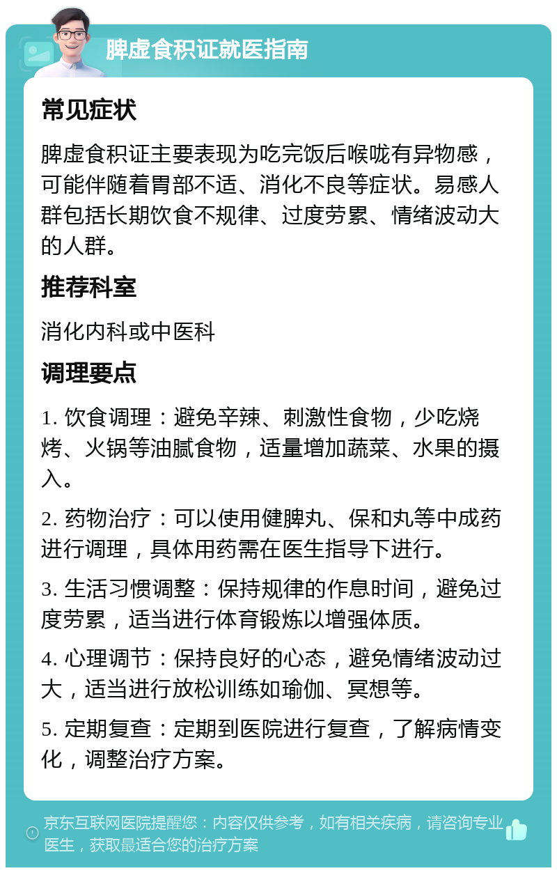 脾虚食积证就医指南 常见症状 脾虚食积证主要表现为吃完饭后喉咙有异物感，可能伴随着胃部不适、消化不良等症状。易感人群包括长期饮食不规律、过度劳累、情绪波动大的人群。 推荐科室 消化内科或中医科 调理要点 1. 饮食调理：避免辛辣、刺激性食物，少吃烧烤、火锅等油腻食物，适量增加蔬菜、水果的摄入。 2. 药物治疗：可以使用健脾丸、保和丸等中成药进行调理，具体用药需在医生指导下进行。 3. 生活习惯调整：保持规律的作息时间，避免过度劳累，适当进行体育锻炼以增强体质。 4. 心理调节：保持良好的心态，避免情绪波动过大，适当进行放松训练如瑜伽、冥想等。 5. 定期复查：定期到医院进行复查，了解病情变化，调整治疗方案。