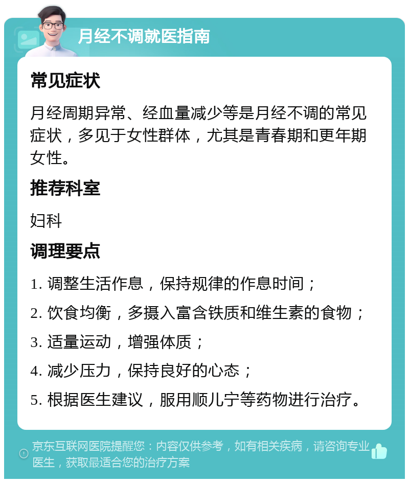 月经不调就医指南 常见症状 月经周期异常、经血量减少等是月经不调的常见症状，多见于女性群体，尤其是青春期和更年期女性。 推荐科室 妇科 调理要点 1. 调整生活作息，保持规律的作息时间； 2. 饮食均衡，多摄入富含铁质和维生素的食物； 3. 适量运动，增强体质； 4. 减少压力，保持良好的心态； 5. 根据医生建议，服用顺儿宁等药物进行治疗。