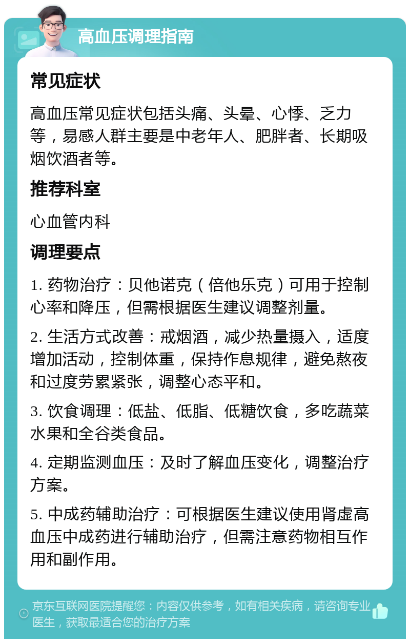 高血压调理指南 常见症状 高血压常见症状包括头痛、头晕、心悸、乏力等，易感人群主要是中老年人、肥胖者、长期吸烟饮酒者等。 推荐科室 心血管内科 调理要点 1. 药物治疗：贝他诺克（倍他乐克）可用于控制心率和降压，但需根据医生建议调整剂量。 2. 生活方式改善：戒烟酒，减少热量摄入，适度增加活动，控制体重，保持作息规律，避免熬夜和过度劳累紧张，调整心态平和。 3. 饮食调理：低盐、低脂、低糖饮食，多吃蔬菜水果和全谷类食品。 4. 定期监测血压：及时了解血压变化，调整治疗方案。 5. 中成药辅助治疗：可根据医生建议使用肾虚高血压中成药进行辅助治疗，但需注意药物相互作用和副作用。