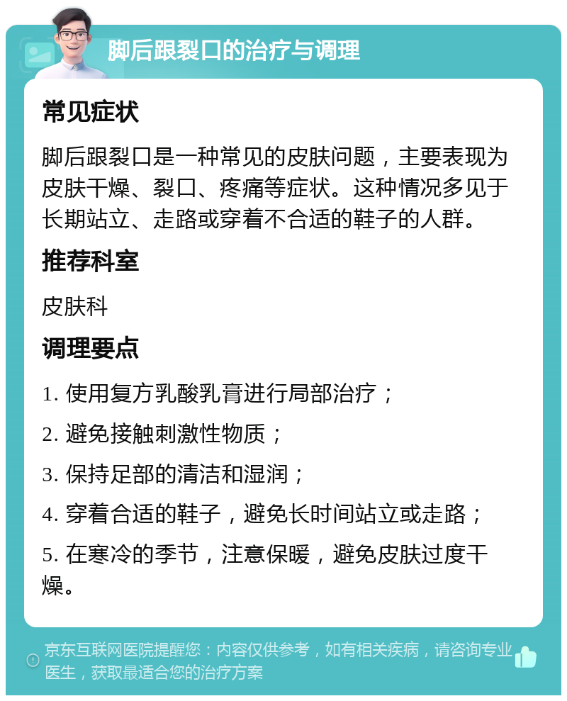 脚后跟裂口的治疗与调理 常见症状 脚后跟裂口是一种常见的皮肤问题，主要表现为皮肤干燥、裂口、疼痛等症状。这种情况多见于长期站立、走路或穿着不合适的鞋子的人群。 推荐科室 皮肤科 调理要点 1. 使用复方乳酸乳膏进行局部治疗； 2. 避免接触刺激性物质； 3. 保持足部的清洁和湿润； 4. 穿着合适的鞋子，避免长时间站立或走路； 5. 在寒冷的季节，注意保暖，避免皮肤过度干燥。