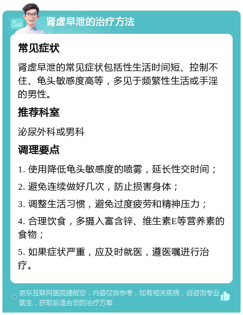 肾虚早泄的治疗方法 常见症状 肾虚早泄的常见症状包括性生活时间短、控制不住、龟头敏感度高等，多见于频繁性生活或手淫的男性。 推荐科室 泌尿外科或男科 调理要点 1. 使用降低龟头敏感度的喷雾，延长性交时间； 2. 避免连续做好几次，防止损害身体； 3. 调整生活习惯，避免过度疲劳和精神压力； 4. 合理饮食，多摄入富含锌、维生素E等营养素的食物； 5. 如果症状严重，应及时就医，遵医嘱进行治疗。