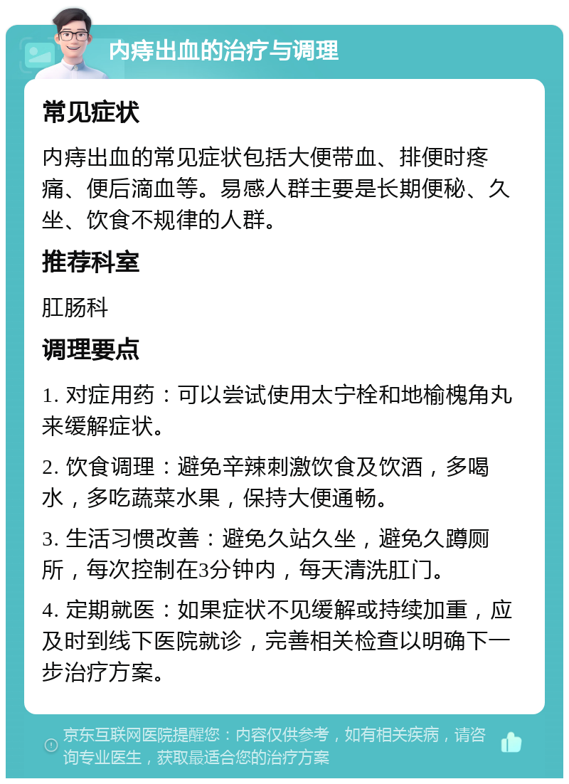 内痔出血的治疗与调理 常见症状 内痔出血的常见症状包括大便带血、排便时疼痛、便后滴血等。易感人群主要是长期便秘、久坐、饮食不规律的人群。 推荐科室 肛肠科 调理要点 1. 对症用药：可以尝试使用太宁栓和地榆槐角丸来缓解症状。 2. 饮食调理：避免辛辣刺激饮食及饮酒，多喝水，多吃蔬菜水果，保持大便通畅。 3. 生活习惯改善：避免久站久坐，避免久蹲厕所，每次控制在3分钟内，每天清洗肛门。 4. 定期就医：如果症状不见缓解或持续加重，应及时到线下医院就诊，完善相关检查以明确下一步治疗方案。