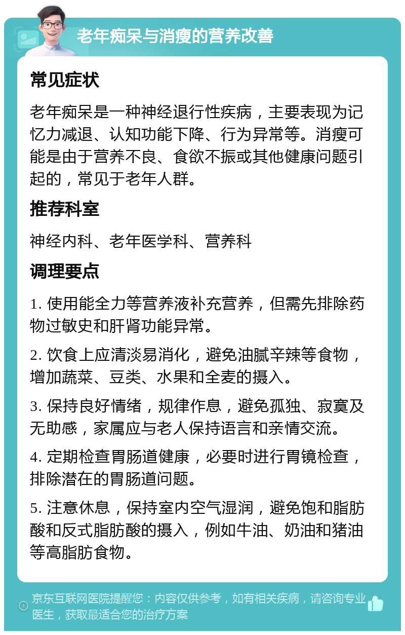 老年痴呆与消瘦的营养改善 常见症状 老年痴呆是一种神经退行性疾病，主要表现为记忆力减退、认知功能下降、行为异常等。消瘦可能是由于营养不良、食欲不振或其他健康问题引起的，常见于老年人群。 推荐科室 神经内科、老年医学科、营养科 调理要点 1. 使用能全力等营养液补充营养，但需先排除药物过敏史和肝肾功能异常。 2. 饮食上应清淡易消化，避免油腻辛辣等食物，增加蔬菜、豆类、水果和全麦的摄入。 3. 保持良好情绪，规律作息，避免孤独、寂寞及无助感，家属应与老人保持语言和亲情交流。 4. 定期检查胃肠道健康，必要时进行胃镜检查，排除潜在的胃肠道问题。 5. 注意休息，保持室内空气湿润，避免饱和脂肪酸和反式脂肪酸的摄入，例如牛油、奶油和猪油等高脂肪食物。