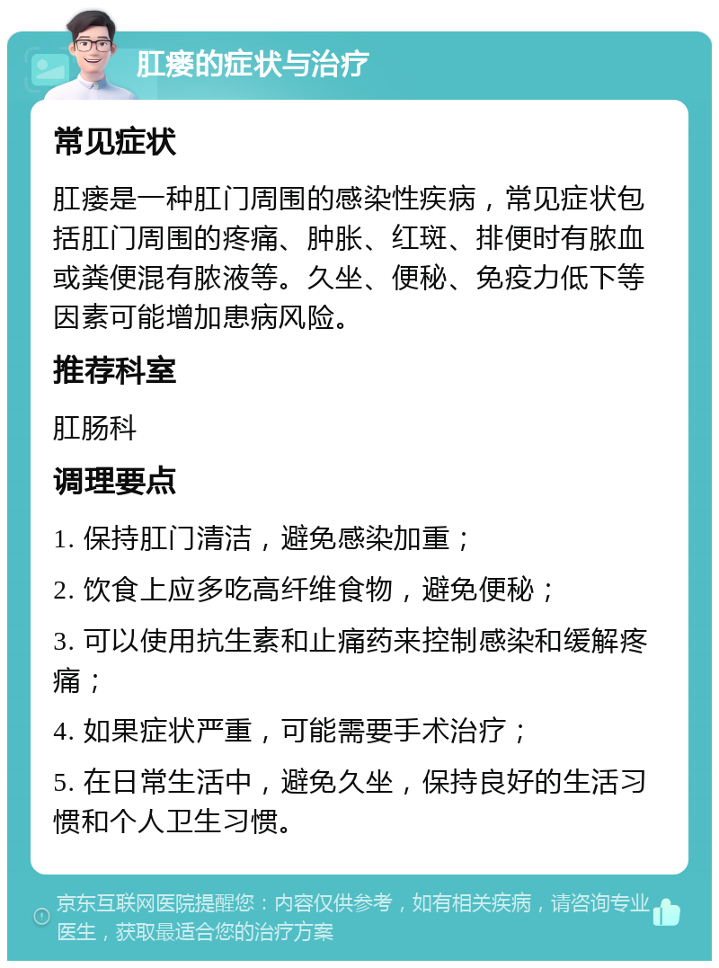 肛瘘的症状与治疗 常见症状 肛瘘是一种肛门周围的感染性疾病，常见症状包括肛门周围的疼痛、肿胀、红斑、排便时有脓血或粪便混有脓液等。久坐、便秘、免疫力低下等因素可能增加患病风险。 推荐科室 肛肠科 调理要点 1. 保持肛门清洁，避免感染加重； 2. 饮食上应多吃高纤维食物，避免便秘； 3. 可以使用抗生素和止痛药来控制感染和缓解疼痛； 4. 如果症状严重，可能需要手术治疗； 5. 在日常生活中，避免久坐，保持良好的生活习惯和个人卫生习惯。