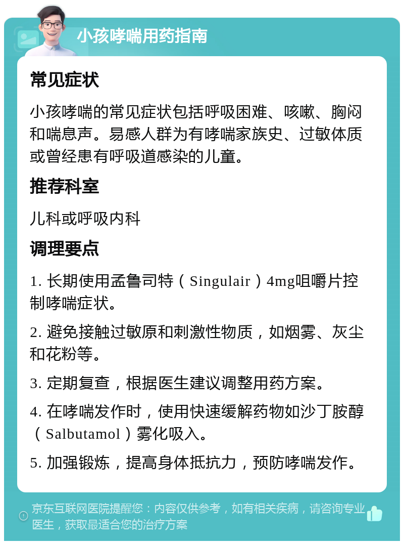 小孩哮喘用药指南 常见症状 小孩哮喘的常见症状包括呼吸困难、咳嗽、胸闷和喘息声。易感人群为有哮喘家族史、过敏体质或曾经患有呼吸道感染的儿童。 推荐科室 儿科或呼吸内科 调理要点 1. 长期使用孟鲁司特（Singulair）4mg咀嚼片控制哮喘症状。 2. 避免接触过敏原和刺激性物质，如烟雾、灰尘和花粉等。 3. 定期复查，根据医生建议调整用药方案。 4. 在哮喘发作时，使用快速缓解药物如沙丁胺醇（Salbutamol）雾化吸入。 5. 加强锻炼，提高身体抵抗力，预防哮喘发作。