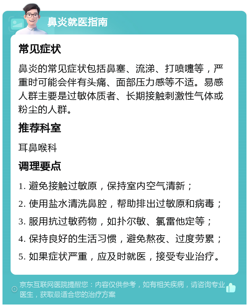 鼻炎就医指南 常见症状 鼻炎的常见症状包括鼻塞、流涕、打喷嚏等，严重时可能会伴有头痛、面部压力感等不适。易感人群主要是过敏体质者、长期接触刺激性气体或粉尘的人群。 推荐科室 耳鼻喉科 调理要点 1. 避免接触过敏原，保持室内空气清新； 2. 使用盐水清洗鼻腔，帮助排出过敏原和病毒； 3. 服用抗过敏药物，如扑尔敏、氯雷他定等； 4. 保持良好的生活习惯，避免熬夜、过度劳累； 5. 如果症状严重，应及时就医，接受专业治疗。