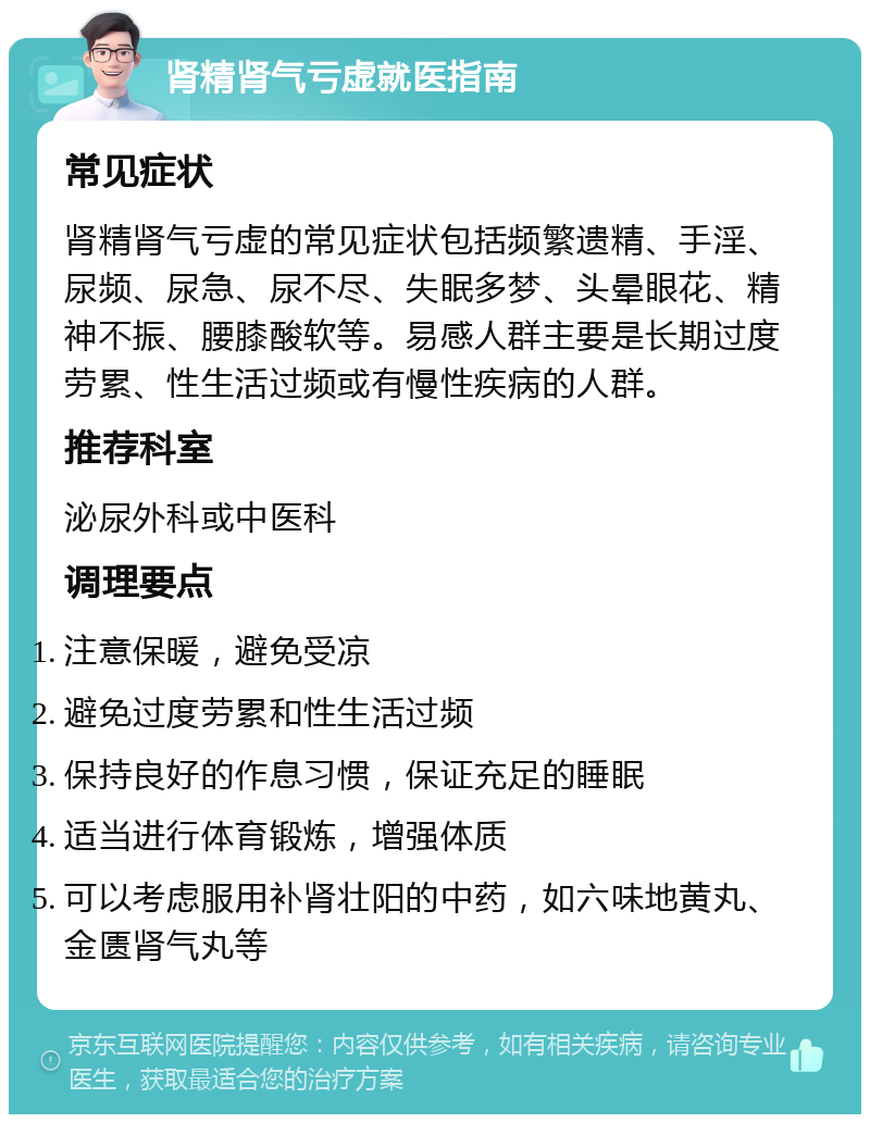 肾精肾气亏虚就医指南 常见症状 肾精肾气亏虚的常见症状包括频繁遗精、手淫、尿频、尿急、尿不尽、失眠多梦、头晕眼花、精神不振、腰膝酸软等。易感人群主要是长期过度劳累、性生活过频或有慢性疾病的人群。 推荐科室 泌尿外科或中医科 调理要点 注意保暖，避免受凉 避免过度劳累和性生活过频 保持良好的作息习惯，保证充足的睡眠 适当进行体育锻炼，增强体质 可以考虑服用补肾壮阳的中药，如六味地黄丸、金匮肾气丸等