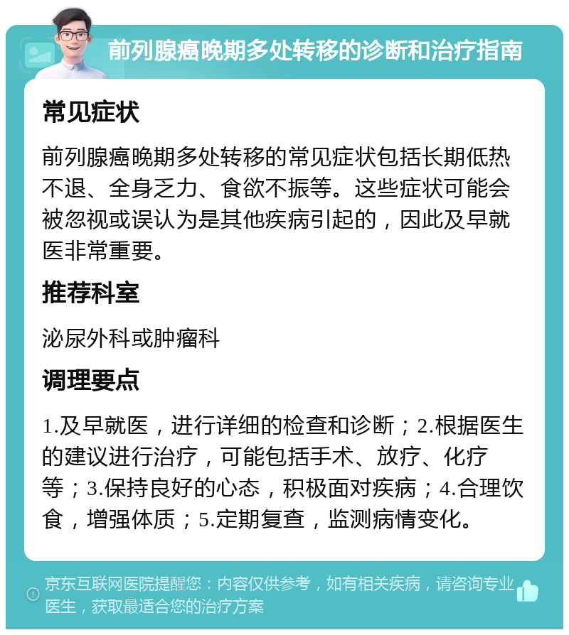 前列腺癌晚期多处转移的诊断和治疗指南 常见症状 前列腺癌晚期多处转移的常见症状包括长期低热不退、全身乏力、食欲不振等。这些症状可能会被忽视或误认为是其他疾病引起的，因此及早就医非常重要。 推荐科室 泌尿外科或肿瘤科 调理要点 1.及早就医，进行详细的检查和诊断；2.根据医生的建议进行治疗，可能包括手术、放疗、化疗等；3.保持良好的心态，积极面对疾病；4.合理饮食，增强体质；5.定期复查，监测病情变化。