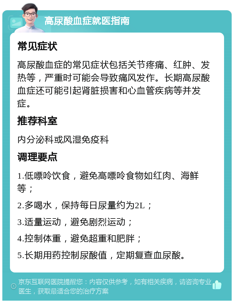 高尿酸血症就医指南 常见症状 高尿酸血症的常见症状包括关节疼痛、红肿、发热等，严重时可能会导致痛风发作。长期高尿酸血症还可能引起肾脏损害和心血管疾病等并发症。 推荐科室 内分泌科或风湿免疫科 调理要点 1.低嘌呤饮食，避免高嘌呤食物如红肉、海鲜等； 2.多喝水，保持每日尿量约为2L； 3.适量运动，避免剧烈运动； 4.控制体重，避免超重和肥胖； 5.长期用药控制尿酸值，定期复查血尿酸。