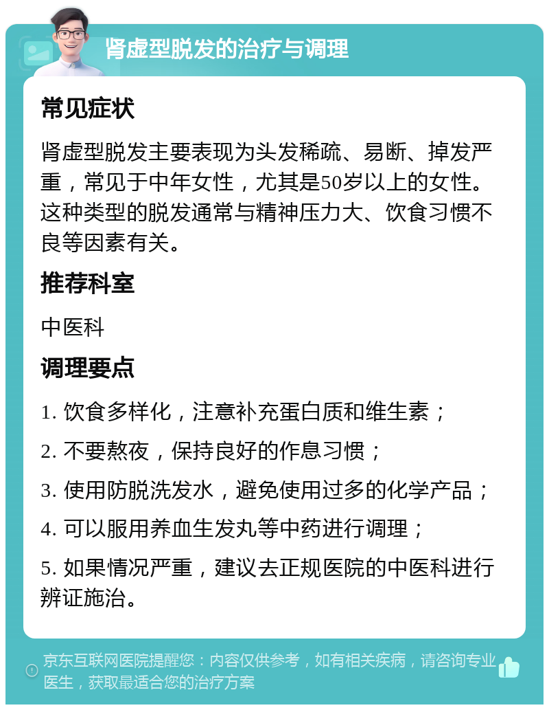 肾虚型脱发的治疗与调理 常见症状 肾虚型脱发主要表现为头发稀疏、易断、掉发严重，常见于中年女性，尤其是50岁以上的女性。这种类型的脱发通常与精神压力大、饮食习惯不良等因素有关。 推荐科室 中医科 调理要点 1. 饮食多样化，注意补充蛋白质和维生素； 2. 不要熬夜，保持良好的作息习惯； 3. 使用防脱洗发水，避免使用过多的化学产品； 4. 可以服用养血生发丸等中药进行调理； 5. 如果情况严重，建议去正规医院的中医科进行辨证施治。