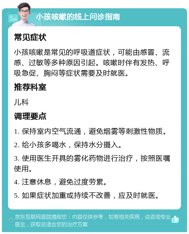 小孩咳嗽的线上问诊指南 常见症状 小孩咳嗽是常见的呼吸道症状，可能由感冒、流感、过敏等多种原因引起。咳嗽时伴有发热、呼吸急促、胸闷等症状需要及时就医。 推荐科室 儿科 调理要点 1. 保持室内空气流通，避免烟雾等刺激性物质。 2. 给小孩多喝水，保持水分摄入。 3. 使用医生开具的雾化药物进行治疗，按照医嘱使用。 4. 注意休息，避免过度劳累。 5. 如果症状加重或持续不改善，应及时就医。