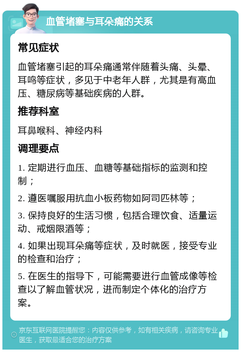 血管堵塞与耳朵痛的关系 常见症状 血管堵塞引起的耳朵痛通常伴随着头痛、头晕、耳鸣等症状，多见于中老年人群，尤其是有高血压、糖尿病等基础疾病的人群。 推荐科室 耳鼻喉科、神经内科 调理要点 1. 定期进行血压、血糖等基础指标的监测和控制； 2. 遵医嘱服用抗血小板药物如阿司匹林等； 3. 保持良好的生活习惯，包括合理饮食、适量运动、戒烟限酒等； 4. 如果出现耳朵痛等症状，及时就医，接受专业的检查和治疗； 5. 在医生的指导下，可能需要进行血管成像等检查以了解血管状况，进而制定个体化的治疗方案。