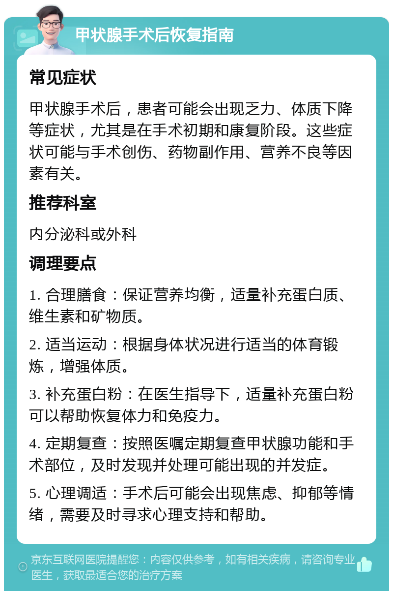 甲状腺手术后恢复指南 常见症状 甲状腺手术后，患者可能会出现乏力、体质下降等症状，尤其是在手术初期和康复阶段。这些症状可能与手术创伤、药物副作用、营养不良等因素有关。 推荐科室 内分泌科或外科 调理要点 1. 合理膳食：保证营养均衡，适量补充蛋白质、维生素和矿物质。 2. 适当运动：根据身体状况进行适当的体育锻炼，增强体质。 3. 补充蛋白粉：在医生指导下，适量补充蛋白粉可以帮助恢复体力和免疫力。 4. 定期复查：按照医嘱定期复查甲状腺功能和手术部位，及时发现并处理可能出现的并发症。 5. 心理调适：手术后可能会出现焦虑、抑郁等情绪，需要及时寻求心理支持和帮助。