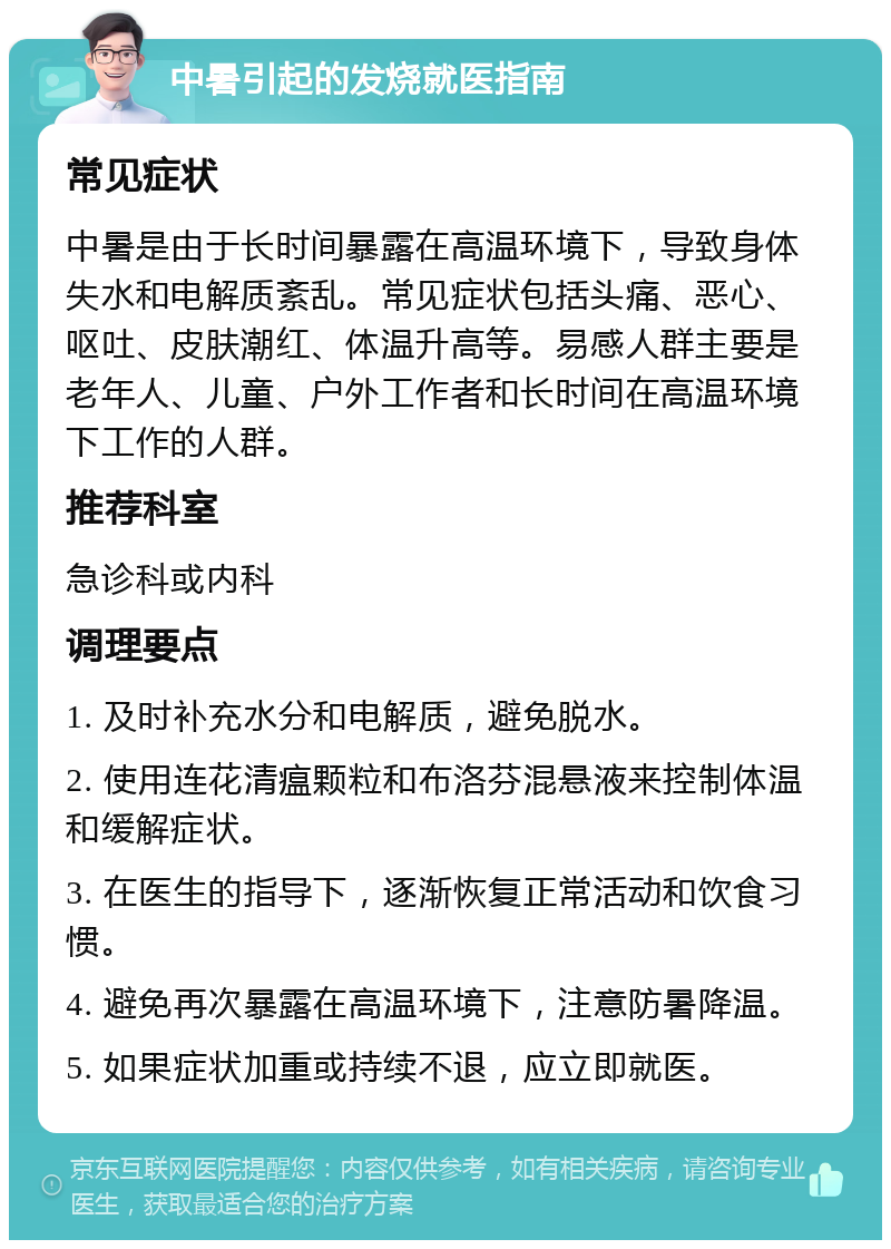 中暑引起的发烧就医指南 常见症状 中暑是由于长时间暴露在高温环境下，导致身体失水和电解质紊乱。常见症状包括头痛、恶心、呕吐、皮肤潮红、体温升高等。易感人群主要是老年人、儿童、户外工作者和长时间在高温环境下工作的人群。 推荐科室 急诊科或内科 调理要点 1. 及时补充水分和电解质，避免脱水。 2. 使用连花清瘟颗粒和布洛芬混悬液来控制体温和缓解症状。 3. 在医生的指导下，逐渐恢复正常活动和饮食习惯。 4. 避免再次暴露在高温环境下，注意防暑降温。 5. 如果症状加重或持续不退，应立即就医。