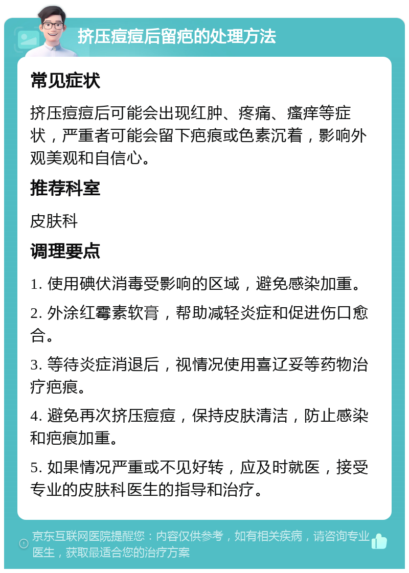 挤压痘痘后留疤的处理方法 常见症状 挤压痘痘后可能会出现红肿、疼痛、瘙痒等症状，严重者可能会留下疤痕或色素沉着，影响外观美观和自信心。 推荐科室 皮肤科 调理要点 1. 使用碘伏消毒受影响的区域，避免感染加重。 2. 外涂红霉素软膏，帮助减轻炎症和促进伤口愈合。 3. 等待炎症消退后，视情况使用喜辽妥等药物治疗疤痕。 4. 避免再次挤压痘痘，保持皮肤清洁，防止感染和疤痕加重。 5. 如果情况严重或不见好转，应及时就医，接受专业的皮肤科医生的指导和治疗。