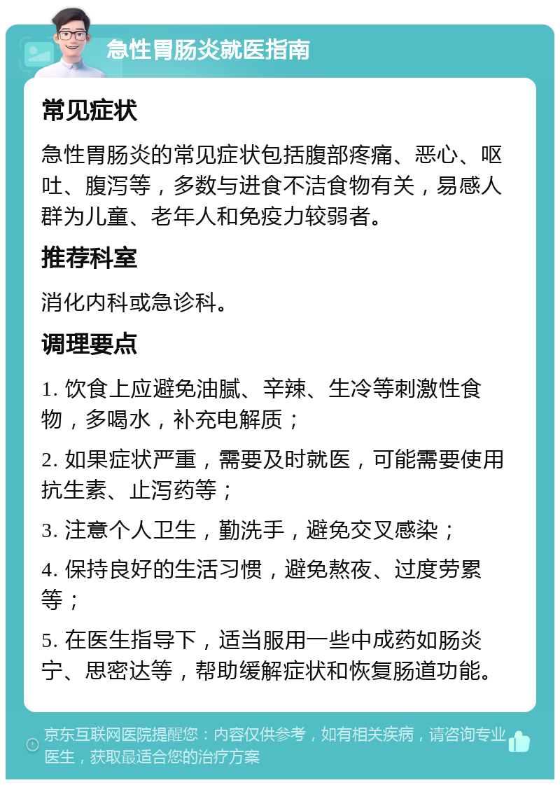 急性胃肠炎就医指南 常见症状 急性胃肠炎的常见症状包括腹部疼痛、恶心、呕吐、腹泻等，多数与进食不洁食物有关，易感人群为儿童、老年人和免疫力较弱者。 推荐科室 消化内科或急诊科。 调理要点 1. 饮食上应避免油腻、辛辣、生冷等刺激性食物，多喝水，补充电解质； 2. 如果症状严重，需要及时就医，可能需要使用抗生素、止泻药等； 3. 注意个人卫生，勤洗手，避免交叉感染； 4. 保持良好的生活习惯，避免熬夜、过度劳累等； 5. 在医生指导下，适当服用一些中成药如肠炎宁、思密达等，帮助缓解症状和恢复肠道功能。