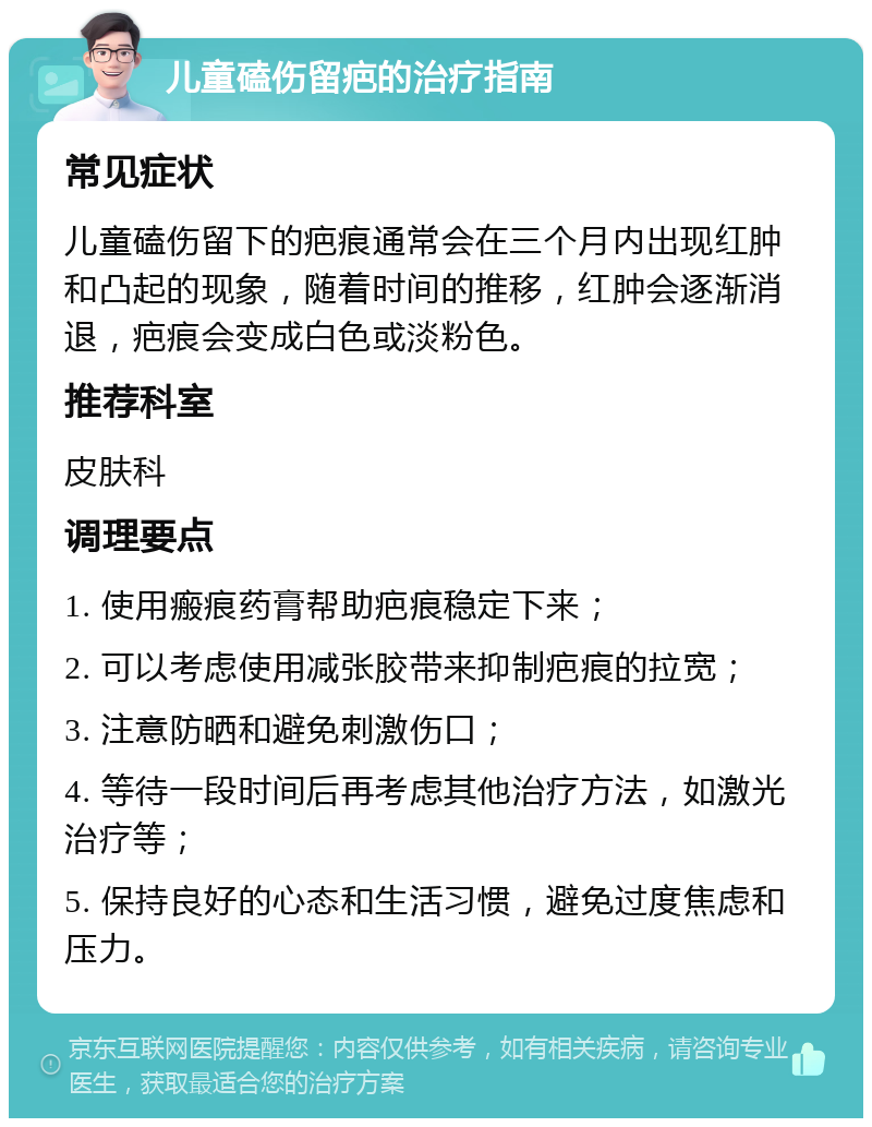 儿童磕伤留疤的治疗指南 常见症状 儿童磕伤留下的疤痕通常会在三个月内出现红肿和凸起的现象，随着时间的推移，红肿会逐渐消退，疤痕会变成白色或淡粉色。 推荐科室 皮肤科 调理要点 1. 使用瘢痕药膏帮助疤痕稳定下来； 2. 可以考虑使用减张胶带来抑制疤痕的拉宽； 3. 注意防晒和避免刺激伤口； 4. 等待一段时间后再考虑其他治疗方法，如激光治疗等； 5. 保持良好的心态和生活习惯，避免过度焦虑和压力。