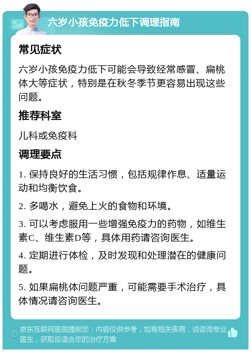 六岁小孩免疫力低下调理指南 常见症状 六岁小孩免疫力低下可能会导致经常感冒、扁桃体大等症状，特别是在秋冬季节更容易出现这些问题。 推荐科室 儿科或免疫科 调理要点 1. 保持良好的生活习惯，包括规律作息、适量运动和均衡饮食。 2. 多喝水，避免上火的食物和环境。 3. 可以考虑服用一些增强免疫力的药物，如维生素C、维生素D等，具体用药请咨询医生。 4. 定期进行体检，及时发现和处理潜在的健康问题。 5. 如果扁桃体问题严重，可能需要手术治疗，具体情况请咨询医生。