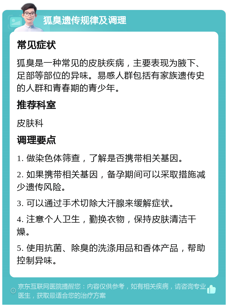 狐臭遗传规律及调理 常见症状 狐臭是一种常见的皮肤疾病，主要表现为腋下、足部等部位的异味。易感人群包括有家族遗传史的人群和青春期的青少年。 推荐科室 皮肤科 调理要点 1. 做染色体筛查，了解是否携带相关基因。 2. 如果携带相关基因，备孕期间可以采取措施减少遗传风险。 3. 可以通过手术切除大汗腺来缓解症状。 4. 注意个人卫生，勤换衣物，保持皮肤清洁干燥。 5. 使用抗菌、除臭的洗涤用品和香体产品，帮助控制异味。