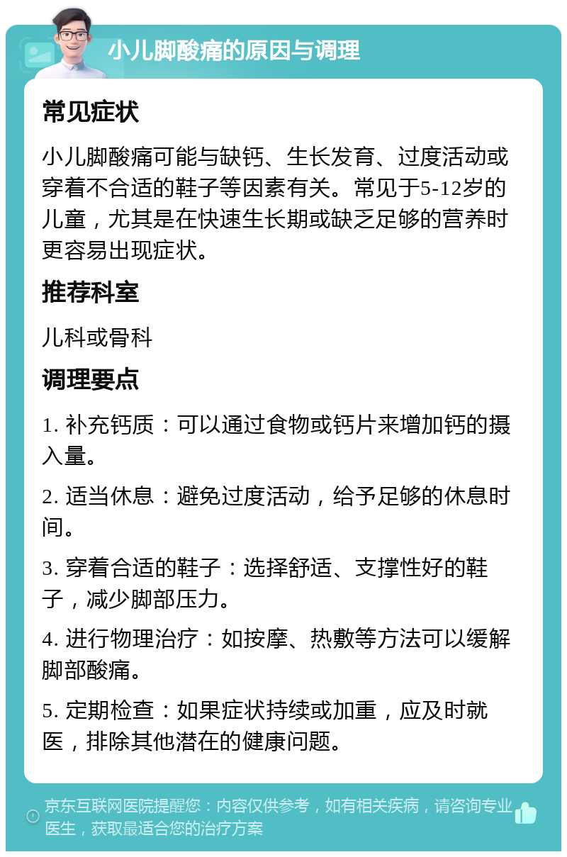 小儿脚酸痛的原因与调理 常见症状 小儿脚酸痛可能与缺钙、生长发育、过度活动或穿着不合适的鞋子等因素有关。常见于5-12岁的儿童，尤其是在快速生长期或缺乏足够的营养时更容易出现症状。 推荐科室 儿科或骨科 调理要点 1. 补充钙质：可以通过食物或钙片来增加钙的摄入量。 2. 适当休息：避免过度活动，给予足够的休息时间。 3. 穿着合适的鞋子：选择舒适、支撑性好的鞋子，减少脚部压力。 4. 进行物理治疗：如按摩、热敷等方法可以缓解脚部酸痛。 5. 定期检查：如果症状持续或加重，应及时就医，排除其他潜在的健康问题。