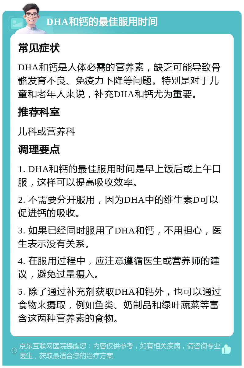 DHA和钙的最佳服用时间 常见症状 DHA和钙是人体必需的营养素，缺乏可能导致骨骼发育不良、免疫力下降等问题。特别是对于儿童和老年人来说，补充DHA和钙尤为重要。 推荐科室 儿科或营养科 调理要点 1. DHA和钙的最佳服用时间是早上饭后或上午口服，这样可以提高吸收效率。 2. 不需要分开服用，因为DHA中的维生素D可以促进钙的吸收。 3. 如果已经同时服用了DHA和钙，不用担心，医生表示没有关系。 4. 在服用过程中，应注意遵循医生或营养师的建议，避免过量摄入。 5. 除了通过补充剂获取DHA和钙外，也可以通过食物来摄取，例如鱼类、奶制品和绿叶蔬菜等富含这两种营养素的食物。