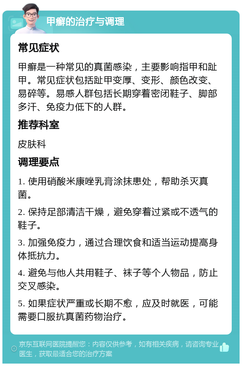 甲癣的治疗与调理 常见症状 甲癣是一种常见的真菌感染，主要影响指甲和趾甲。常见症状包括趾甲变厚、变形、颜色改变、易碎等。易感人群包括长期穿着密闭鞋子、脚部多汗、免疫力低下的人群。 推荐科室 皮肤科 调理要点 1. 使用硝酸米康唑乳膏涂抹患处，帮助杀灭真菌。 2. 保持足部清洁干燥，避免穿着过紧或不透气的鞋子。 3. 加强免疫力，通过合理饮食和适当运动提高身体抵抗力。 4. 避免与他人共用鞋子、袜子等个人物品，防止交叉感染。 5. 如果症状严重或长期不愈，应及时就医，可能需要口服抗真菌药物治疗。