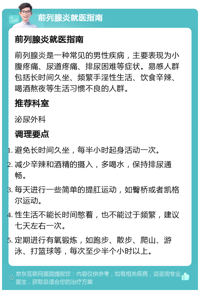 前列腺炎就医指南 前列腺炎就医指南 前列腺炎是一种常见的男性疾病，主要表现为小腹疼痛、尿道疼痛、排尿困难等症状。易感人群包括长时间久坐、频繁手淫性生活、饮食辛辣、喝酒熬夜等生活习惯不良的人群。 推荐科室 泌尿外科 调理要点 避免长时间久坐，每半小时起身活动一次。 减少辛辣和酒精的摄入，多喝水，保持排尿通畅。 每天进行一些简单的提肛运动，如臀桥或者凯格尔运动。 性生活不能长时间憋着，也不能过于频繁，建议七天左右一次。 定期进行有氧锻炼，如跑步、散步、爬山、游泳、打篮球等，每次至少半个小时以上。