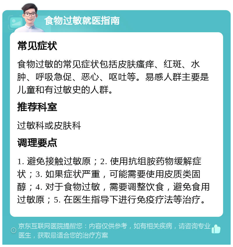 食物过敏就医指南 常见症状 食物过敏的常见症状包括皮肤瘙痒、红斑、水肿、呼吸急促、恶心、呕吐等。易感人群主要是儿童和有过敏史的人群。 推荐科室 过敏科或皮肤科 调理要点 1. 避免接触过敏原；2. 使用抗组胺药物缓解症状；3. 如果症状严重，可能需要使用皮质类固醇；4. 对于食物过敏，需要调整饮食，避免食用过敏原；5. 在医生指导下进行免疫疗法等治疗。