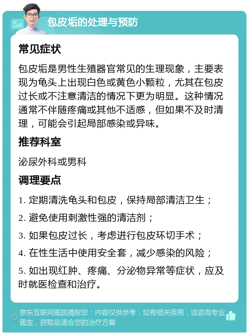 包皮垢的处理与预防 常见症状 包皮垢是男性生殖器官常见的生理现象，主要表现为龟头上出现白色或黄色小颗粒，尤其在包皮过长或不注意清洁的情况下更为明显。这种情况通常不伴随疼痛或其他不适感，但如果不及时清理，可能会引起局部感染或异味。 推荐科室 泌尿外科或男科 调理要点 1. 定期清洗龟头和包皮，保持局部清洁卫生； 2. 避免使用刺激性强的清洁剂； 3. 如果包皮过长，考虑进行包皮环切手术； 4. 在性生活中使用安全套，减少感染的风险； 5. 如出现红肿、疼痛、分泌物异常等症状，应及时就医检查和治疗。