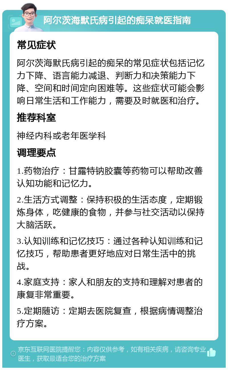 阿尔茨海默氏病引起的痴呆就医指南 常见症状 阿尔茨海默氏病引起的痴呆的常见症状包括记忆力下降、语言能力减退、判断力和决策能力下降、空间和时间定向困难等。这些症状可能会影响日常生活和工作能力，需要及时就医和治疗。 推荐科室 神经内科或老年医学科 调理要点 1.药物治疗：甘露特钠胶囊等药物可以帮助改善认知功能和记忆力。 2.生活方式调整：保持积极的生活态度，定期锻炼身体，吃健康的食物，并参与社交活动以保持大脑活跃。 3.认知训练和记忆技巧：通过各种认知训练和记忆技巧，帮助患者更好地应对日常生活中的挑战。 4.家庭支持：家人和朋友的支持和理解对患者的康复非常重要。 5.定期随访：定期去医院复查，根据病情调整治疗方案。