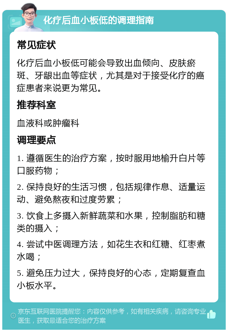 化疗后血小板低的调理指南 常见症状 化疗后血小板低可能会导致出血倾向、皮肤瘀斑、牙龈出血等症状，尤其是对于接受化疗的癌症患者来说更为常见。 推荐科室 血液科或肿瘤科 调理要点 1. 遵循医生的治疗方案，按时服用地榆升白片等口服药物； 2. 保持良好的生活习惯，包括规律作息、适量运动、避免熬夜和过度劳累； 3. 饮食上多摄入新鲜蔬菜和水果，控制脂肪和糖类的摄入； 4. 尝试中医调理方法，如花生衣和红糖、红枣煮水喝； 5. 避免压力过大，保持良好的心态，定期复查血小板水平。