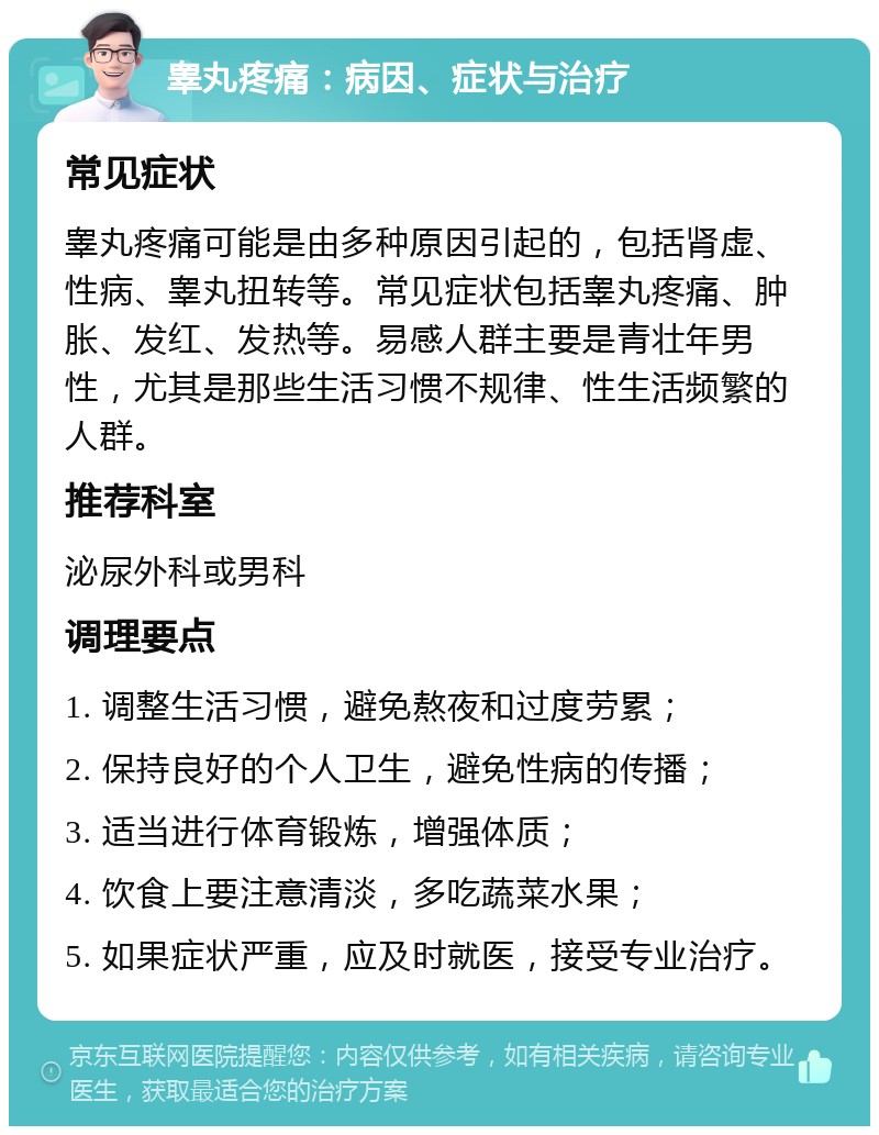 睾丸疼痛：病因、症状与治疗 常见症状 睾丸疼痛可能是由多种原因引起的，包括肾虚、性病、睾丸扭转等。常见症状包括睾丸疼痛、肿胀、发红、发热等。易感人群主要是青壮年男性，尤其是那些生活习惯不规律、性生活频繁的人群。 推荐科室 泌尿外科或男科 调理要点 1. 调整生活习惯，避免熬夜和过度劳累； 2. 保持良好的个人卫生，避免性病的传播； 3. 适当进行体育锻炼，增强体质； 4. 饮食上要注意清淡，多吃蔬菜水果； 5. 如果症状严重，应及时就医，接受专业治疗。