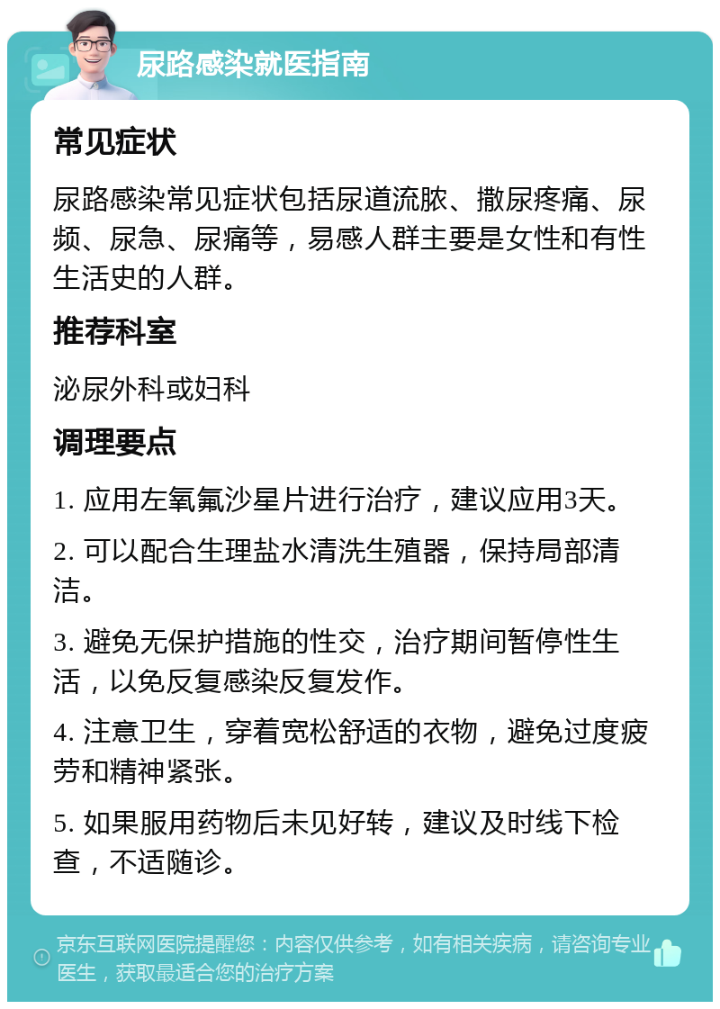 尿路感染就医指南 常见症状 尿路感染常见症状包括尿道流脓、撒尿疼痛、尿频、尿急、尿痛等，易感人群主要是女性和有性生活史的人群。 推荐科室 泌尿外科或妇科 调理要点 1. 应用左氧氟沙星片进行治疗，建议应用3天。 2. 可以配合生理盐水清洗生殖器，保持局部清洁。 3. 避免无保护措施的性交，治疗期间暂停性生活，以免反复感染反复发作。 4. 注意卫生，穿着宽松舒适的衣物，避免过度疲劳和精神紧张。 5. 如果服用药物后未见好转，建议及时线下检查，不适随诊。