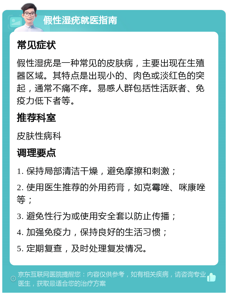 假性湿疣就医指南 常见症状 假性湿疣是一种常见的皮肤病，主要出现在生殖器区域。其特点是出现小的、肉色或淡红色的突起，通常不痛不痒。易感人群包括性活跃者、免疫力低下者等。 推荐科室 皮肤性病科 调理要点 1. 保持局部清洁干燥，避免摩擦和刺激； 2. 使用医生推荐的外用药膏，如克霉唑、咪康唑等； 3. 避免性行为或使用安全套以防止传播； 4. 加强免疫力，保持良好的生活习惯； 5. 定期复查，及时处理复发情况。